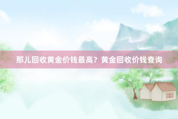 那儿回收黄金价钱最高？黄金回收价钱查询
