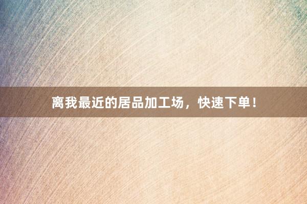 离我最近的居品加工场,快速下单!